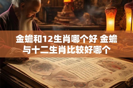 金蟾和12生肖哪个好 金蟾与十二生肖比较好哪个 金蟾和12生肖哪个好 金蟾与十二生肖比较好哪个