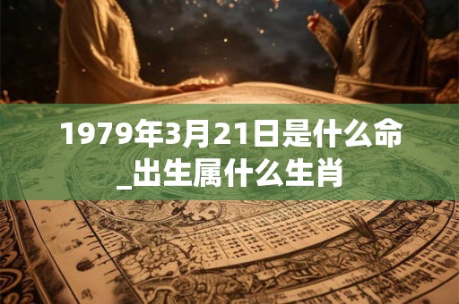 1979年3月21日是什么命_出生属什么生肖