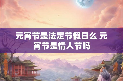 元宵节是法定节假日么 元宵节是情人节吗 元宵节是法定节假日么 元宵节是情人节吗