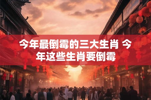 今年最倒霉的三大生肖 今年这些生肖要倒霉