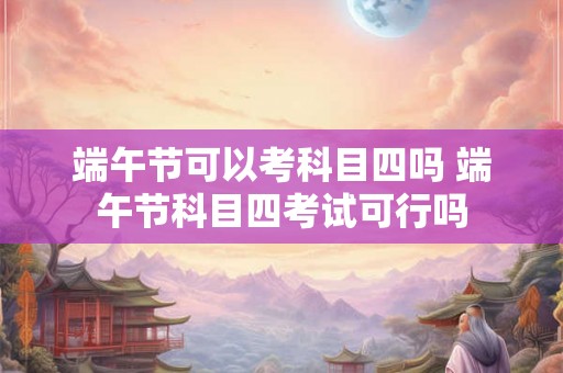 端午节可以考科目四吗 端午节科目四考试可行吗