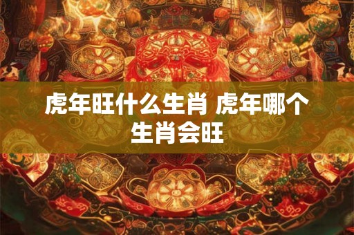 虎年旺什么生肖 虎年哪个生肖会旺