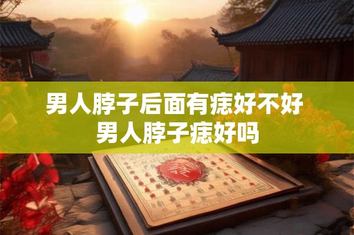 男人脖子后面有痣好不好 男人脖子痣好吗 男人脖子后面有痣好不好 男人脖子痣好吗