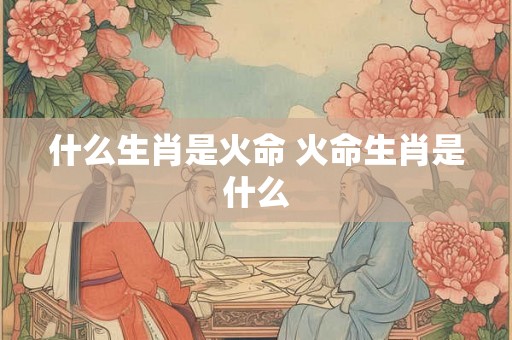 什么生肖是火命 火命生肖是什么 什么生肖是火命 火命生肖是什么