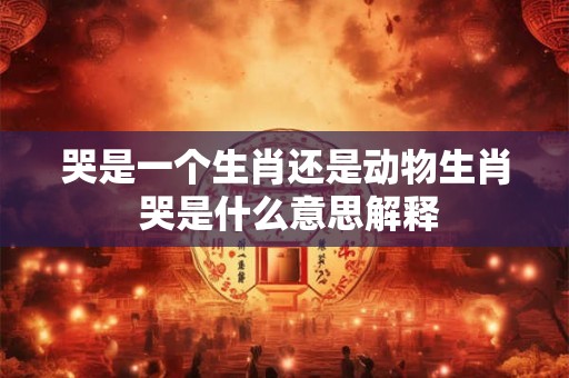 哭是一个生肖还是动物生肖 哭是什么意思解释