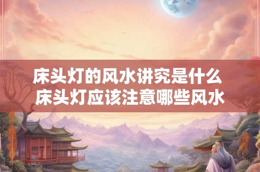 床头灯的风水讲究是什么 床头灯应该注意哪些风水 床头灯的风水讲究是什么 床头灯应该注意哪些风水