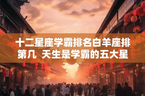 十二星座学霸排名白羊座排第几  天生是学霸的五大星座