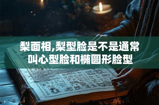 梨面相,梨型脸是不是通常叫心型脸和椭圆形脸型 梨面相,梨型脸是不是通常叫心型脸和椭圆形脸型