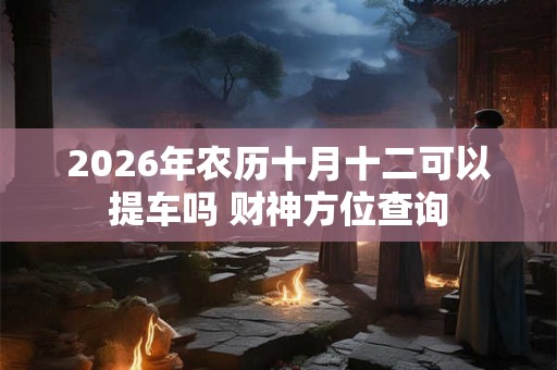 2026年农历十月十二可以提车吗 财神方位查询 2026年农历十月十二可以提车吗 财神方位查询