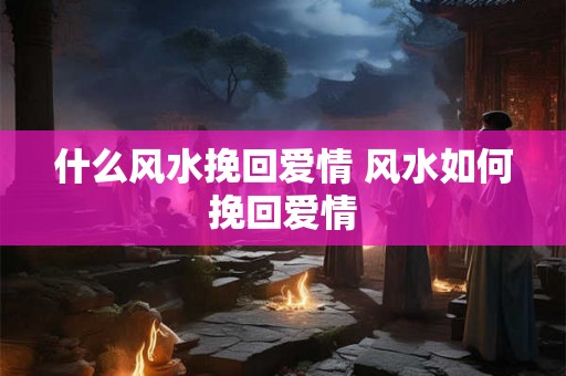 什么风水挽回爱情 风水如何挽回爱情