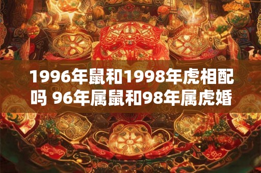 1996年鼠和1998年虎相配吗 96年属鼠和98年属虎婚配指数 1996年鼠和1998年虎相配吗 96年属鼠和98年属虎婚配指数