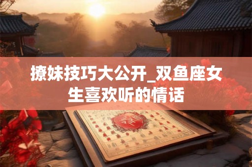 撩妹技巧大公开_双鱼座女生喜欢听的情话