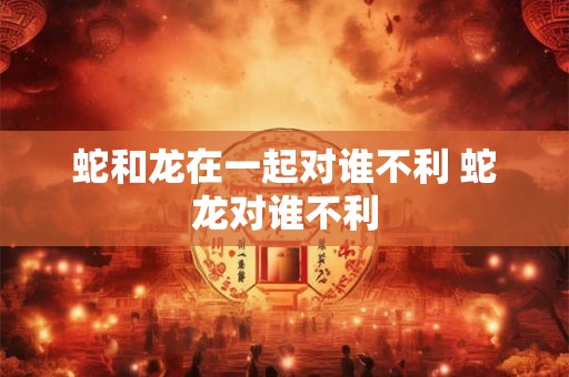 蛇和龙在一起对谁不利 蛇龙对谁不利 蛇和龙在一起对谁不利 蛇龙对谁不利