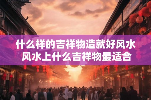 什么样的吉祥物造就好风水 风水上什么吉祥物最适合