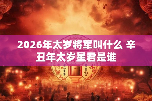 2026年太岁将军叫什么 辛丑年太岁星君是谁 2026年太岁将军叫什么 辛丑年太岁星君是谁