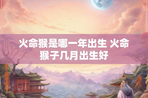 火命猴是哪一年出生 火命猴子几月出生好