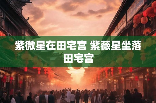 紫微星在田宅宫 紫薇星坐落田宅宫