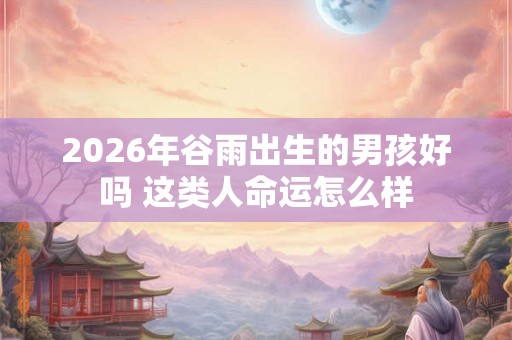 2026年谷雨出生的男孩好吗 这类人命运怎么样 2026年谷雨出生的男孩好吗 这类人命运怎么样
