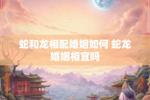 蛇和龙相配婚姻如何 蛇龙婚姻相宜吗 蛇和龙相配婚姻如何 蛇龙婚姻相宜吗