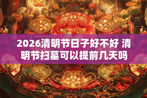 2026清明节日子好不好 清明节扫墓可以提前几天吗
