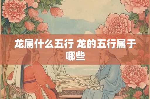 龙属什么五行 龙的五行属于哪些 龙属什么五行 龙的五行属于哪些