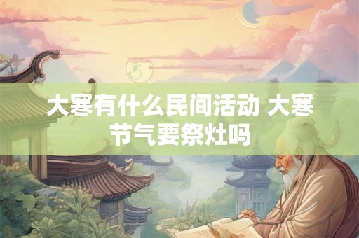 大寒有什么民间活动 大寒节气要祭灶吗 大寒有什么民间活动 大寒节气要祭灶吗