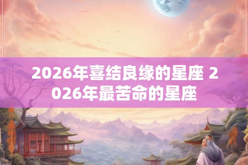 2026年喜结良缘的星座 2026年最苦命的星座