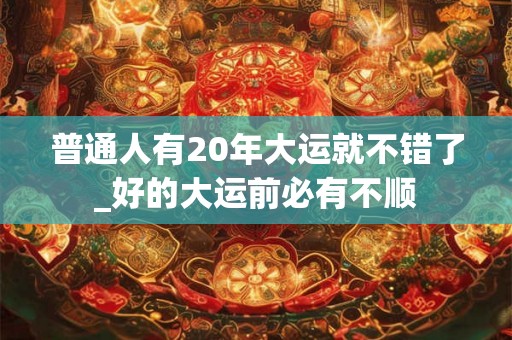 普通人有20年大运就不错了_好的大运前必有不顺