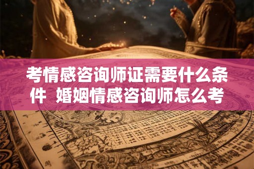 考情感咨询师证需要什么条件  婚姻情感咨询师怎么考