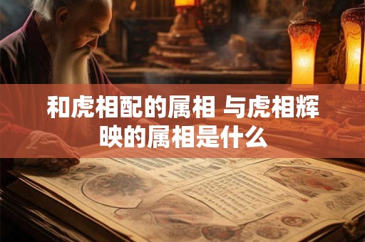 和虎相配的属相 与虎相辉映的属相是什么