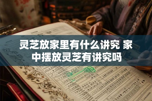 灵芝放家里有什么讲究 家中摆放灵芝有讲究吗