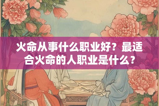 火命从事什么职业好?最适合火命的人职业是什么? 火命从事什么职业好?最适合火命的人职业是什么?