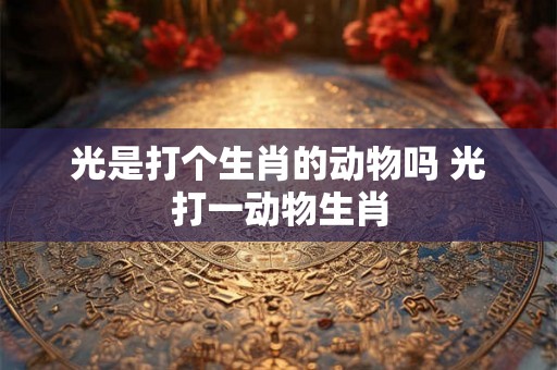 光是打个生肖的动物吗 光打一动物生肖 光是打个生肖的动物吗 光打一动物生肖