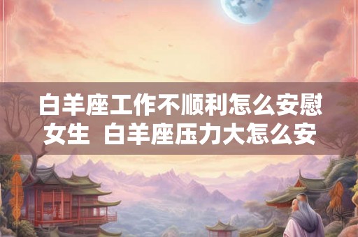 白羊座工作不顺利怎么安慰女生  白羊座压力大怎么安慰