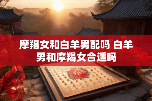 摩羯女和白羊男配吗 白羊男和摩羯女合适吗