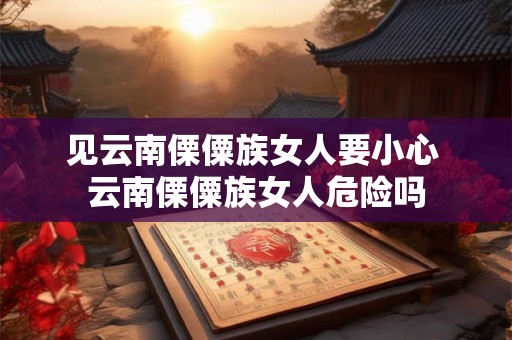 见云南傈僳族女人要小心 云南傈僳族女人危险吗 见云南傈僳族女人要小心 云南傈僳族女人危险吗