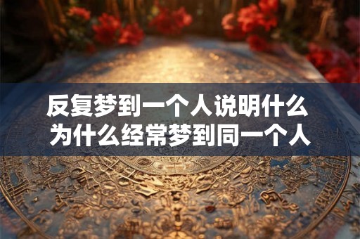 反复梦到一个人说明什么 为什么经常梦到同一个人 反复梦到一个人说明什么 为什么经常梦到同一个人