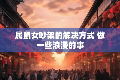 属鼠女吵架的解决方式 做一些浪漫的事 属鼠女吵架的解决方式 做一些浪漫的事