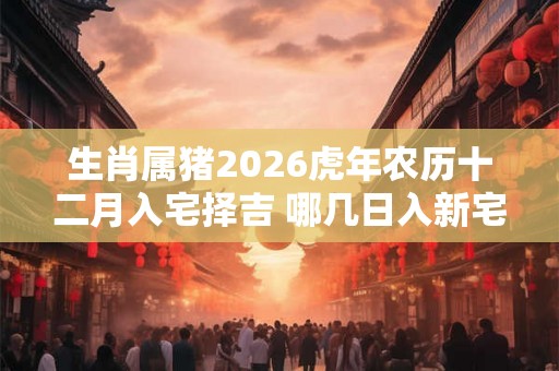 生肖属猪2026虎年农历十二月入宅择吉 哪几日入新宅最好 生肖属猪2026虎年农历十二月入宅择吉 哪几日入新宅最好