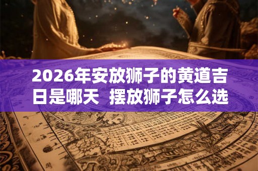 2026年安放狮子的黄道吉日是哪天 摆放狮子怎么选择吉日 2026年安放狮子的黄道吉日是哪天 摆放狮子怎么选择吉日