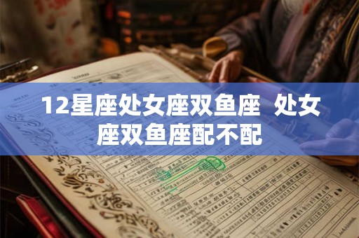 12星座处女座双鱼座 处女座双鱼座配不配 12星座处女座双鱼座 处女座双鱼座配不配