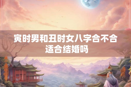 寅时男和丑时女八字合不合 适合结婚吗 寅时男和丑时女八字合不合 适合结婚吗