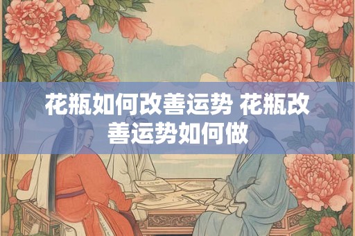 花瓶如何改善运势 花瓶改善运势如何做