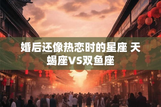 婚后还像热恋时的星座 天蝎座VS双鱼座