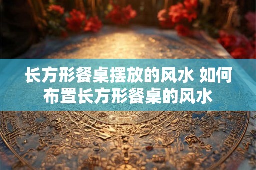 长方形餐桌摆放的风水 如何布置长方形餐桌的风水