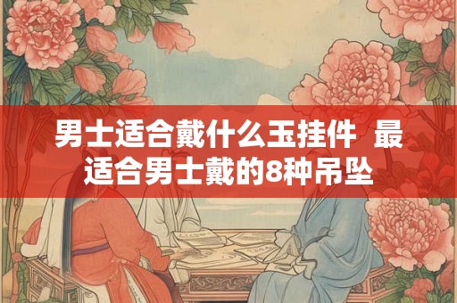 男士适合戴什么玉挂件  最适合男士戴的8种吊坠