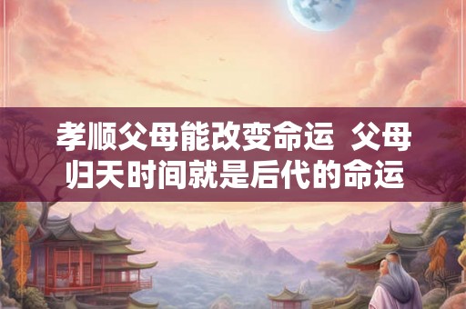 孝顺父母能改变命运  父母归天时间就是后代的命运