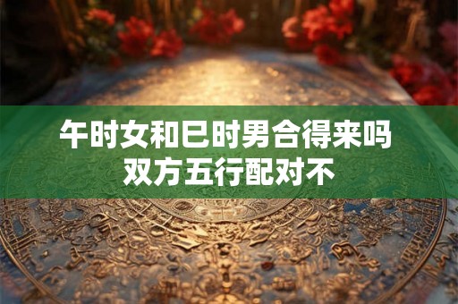 午时女和巳时男合得来吗 双方五行配对不