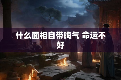 什么面相自带晦气 命运不好 什么面相自带晦气 命运不好