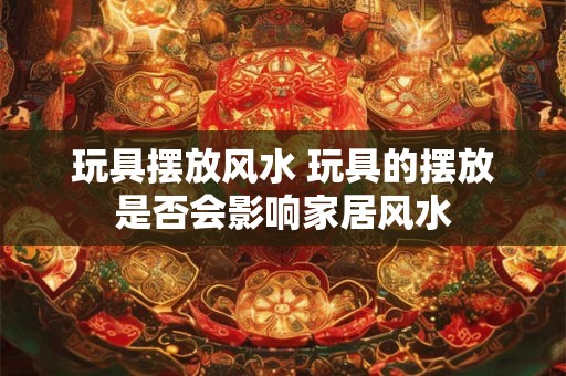 玩具摆放风水 玩具的摆放是否会影响家居风水